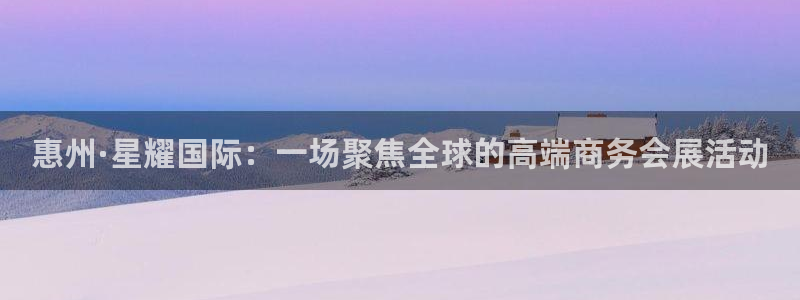 辉达娱乐下载入口：惠州·星耀国际：一场聚焦全球的高端商务会展活动
