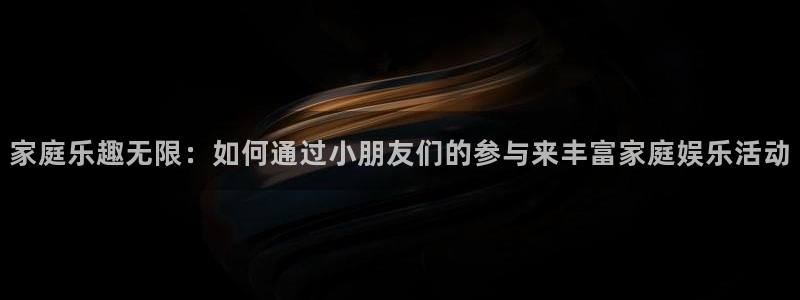 辉达娱乐app注册地址：家庭乐趣无限：如何通过小朋友们的参与来丰富家庭娱乐活动